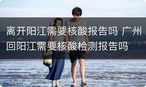 离开阳江需要核酸报告吗 广州回阳江需要核酸检测报告吗