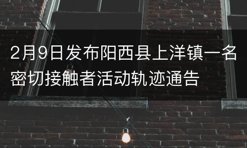 2月9日发布阳西县上洋镇一名密切接触者活动轨迹通告