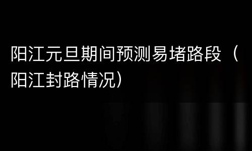 阳江元旦期间预测易堵路段（阳江封路情况）