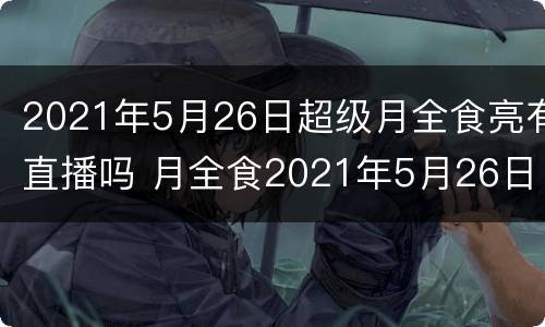 2021年5月26日超级月全食亮有直播吗 月全食2021年5月26日回放