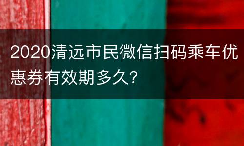 2020清远市民微信扫码乘车优惠券有效期多久？