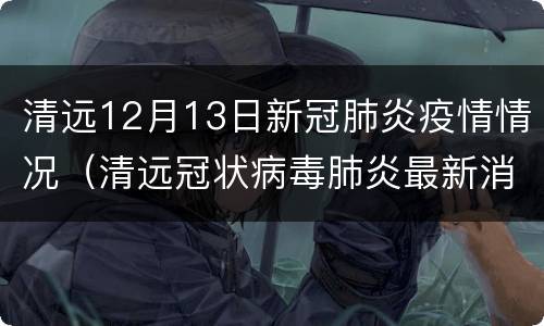清远12月13日新冠肺炎疫情情况（清远冠状病毒肺炎最新消息）