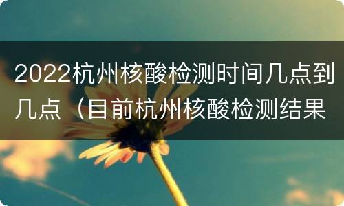 2022杭州核酸检测时间几点到几点（目前杭州核酸检测结果的最快时间需要多久）