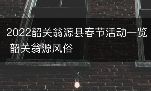 2022韶关翁源县春节活动一览 韶关翁源风俗