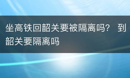 坐高铁回韶关要被隔离吗？ 到韶关要隔离吗