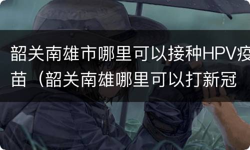 韶关南雄市哪里可以接种HPV疫苗（韶关南雄哪里可以打新冠疫苗）