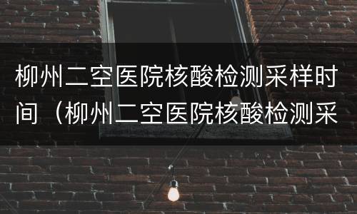 柳州二空医院核酸检测采样时间（柳州二空医院核酸检测采样时间是几点）