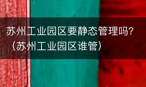 苏州工业园区要静态管理吗？（苏州工业园区谁管）