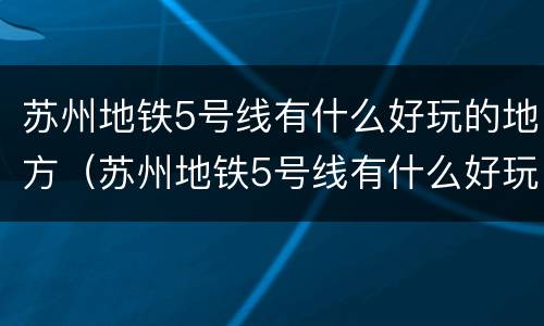 苏州地铁5号线有什么好玩的地方（苏州地铁5号线有什么好玩的地方嘛）