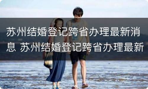苏州结婚登记跨省办理最新消息 苏州结婚登记跨省办理最新消息查询