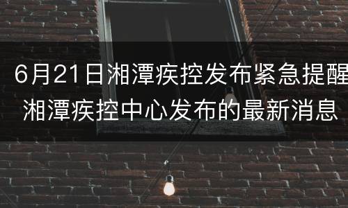 6月21日湘潭疾控发布紧急提醒 湘潭疾控中心发布的最新消息