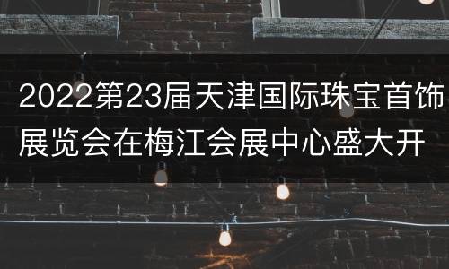 2022第23届天津国际珠宝首饰展览会在梅江会展中心盛大开幕