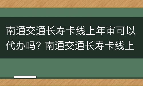 南通交通长寿卡线上年审可以代办吗? 南通交通长寿卡线上年审可以代办吗