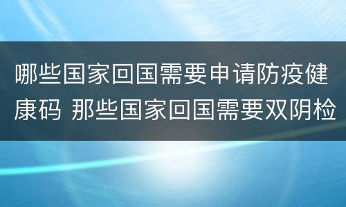 哪些国家回国需要申请防疫健康码 那些国家回国需要双阴检测
