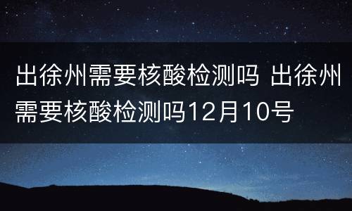 出徐州需要核酸检测吗 出徐州需要核酸检测吗12月10号