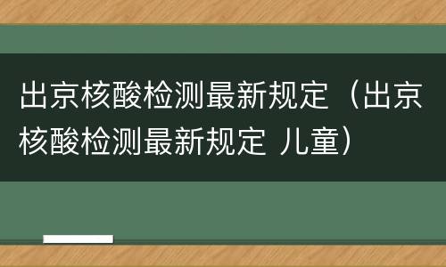 出京核酸检测最新规定（出京核酸检测最新规定 儿童）