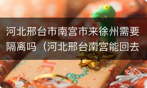 河北邢台市南宫市来徐州需要隔离吗（河北邢台南宫能回去吗）