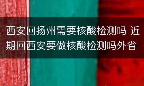 西安回扬州需要核酸检测吗 近期回西安要做核酸检测吗外省