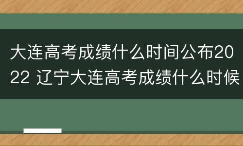 大连高考成绩什么时间公布2022 辽宁大连高考成绩什么时候出