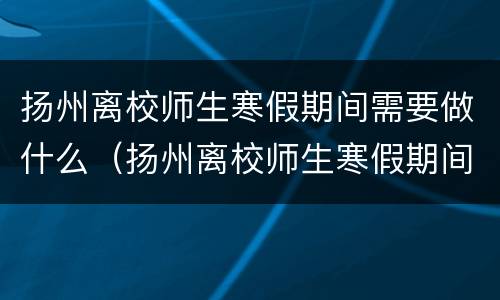 扬州离校师生寒假期间需要做什么（扬州离校师生寒假期间需要做什么事情）