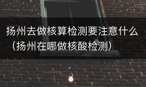 扬州去做核算检测要注意什么（扬州在哪做核酸检测）