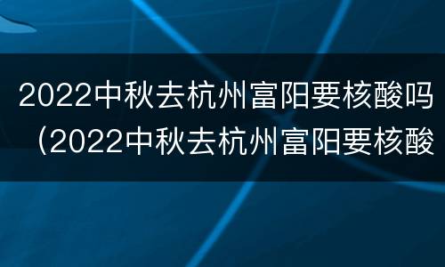 2022中秋去杭州富阳要核酸吗（2022中秋去杭州富阳要核酸吗现在）