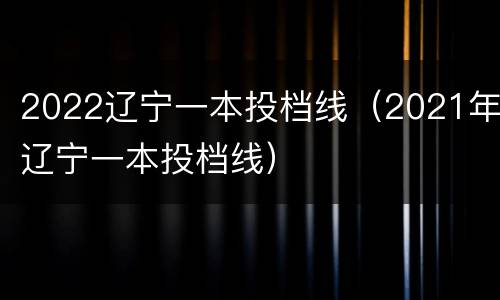 2022辽宁一本投档线（2021年辽宁一本投档线）