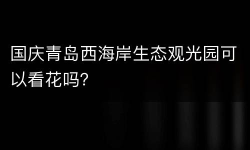 国庆青岛西海岸生态观光园可以看花吗？