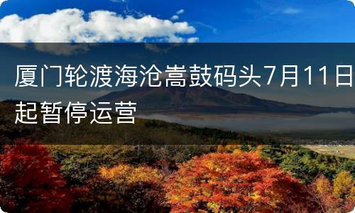 厦门轮渡海沧嵩鼓码头7月11日起暂停运营
