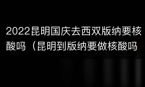 2022昆明国庆去西双版纳要核酸吗（昆明到版纳要做核酸吗）