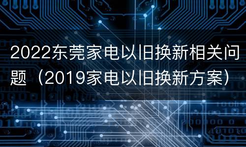 2022东莞家电以旧换新相关问题（2019家电以旧换新方案）