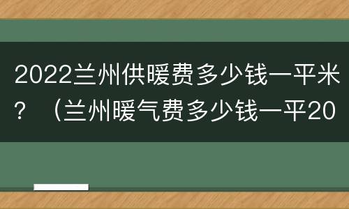2022兰州供暖费多少钱一平米？（兰州暖气费多少钱一平2020）