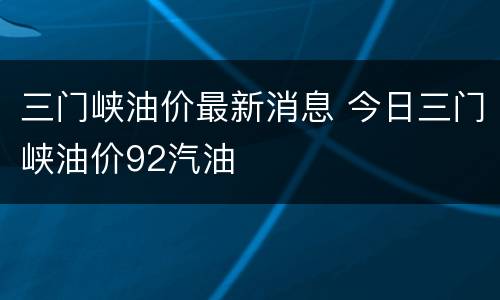 三门峡油价最新消息 今日三门峡油价92汽油