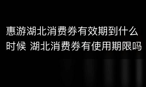 惠游湖北消费券有效期到什么时候 湖北消费券有使用期限吗