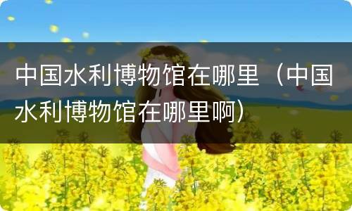中国水利博物馆在哪里（中国水利博物馆在哪里啊）