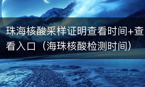 珠海核酸采样证明查看时间+查看入口（海珠核酸检测时间）