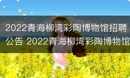 2022青海柳湾彩陶博物馆招聘公告 2022青海柳湾彩陶博物馆招聘公告电话