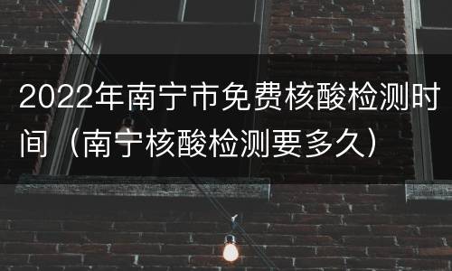 2022年南宁市免费核酸检测时间（南宁核酸检测要多久）