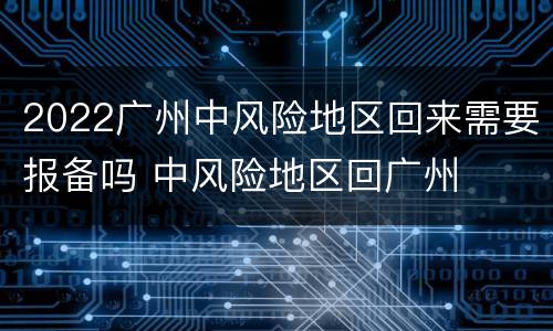 2022广州中风险地区回来需要报备吗 中风险地区回广州