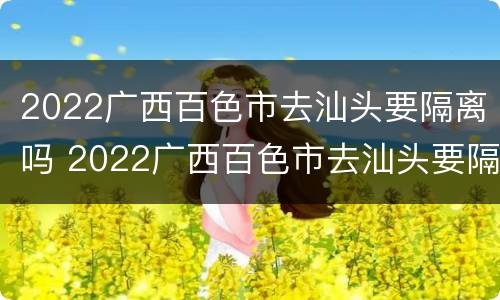 2022广西百色市去汕头要隔离吗 2022广西百色市去汕头要隔离吗现在