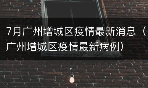 7月广州增城区疫情最新消息（广州增城区疫情最新病例）