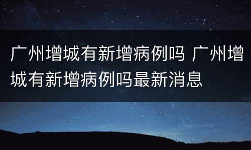 广州增城有新增病例吗 广州增城有新增病例吗最新消息