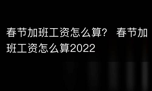 春节加班工资怎么算？ 春节加班工资怎么算2022