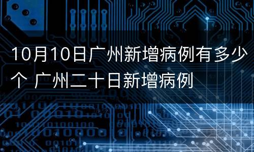 10月10日广州新增病例有多少个 广州二十日新增病例