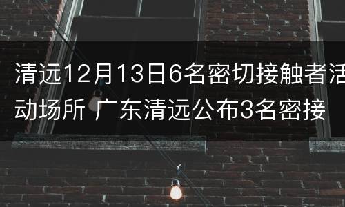 清远12月13日6名密切接触者活动场所 广东清远公布3名密接者轨迹