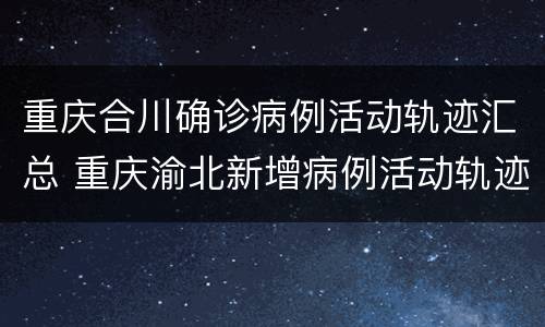 重庆合川确诊病例活动轨迹汇总 重庆渝北新增病例活动轨迹