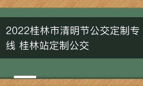 2022桂林市清明节公交定制专线 桂林站定制公交