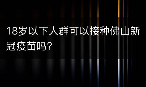 18岁以下人群可以接种佛山新冠疫苗吗?