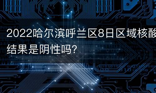 2022哈尔滨呼兰区8日区域核酸结果是阴性吗？