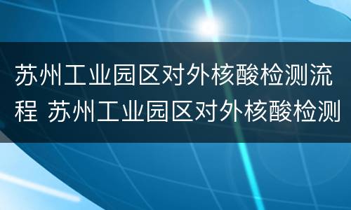 苏州工业园区对外核酸检测流程 苏州工业园区对外核酸检测流程查询